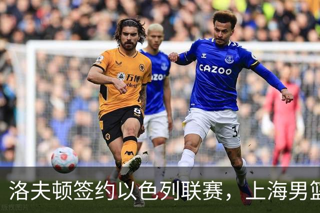 洛夫顿签约以色列联赛，上海男篮新大外援有何计划？